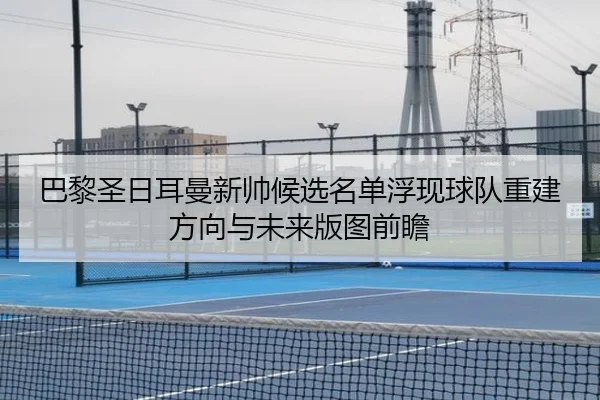 巴黎圣日耳曼新帅候选名单浮现球队重建方向与未来版图前瞻