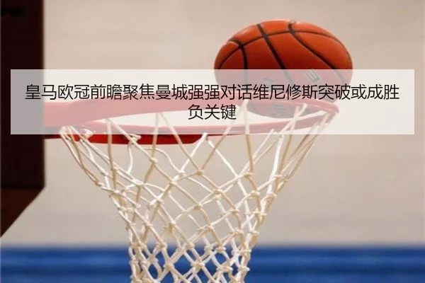 皇马欧冠前瞻聚焦曼城强强对话维尼修斯突破或成胜负关键