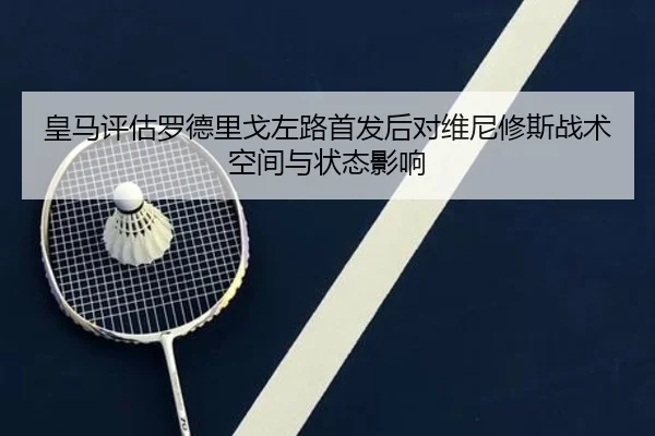 皇马评估罗德里戈左路首发后对维尼修斯战术空间与状态影响