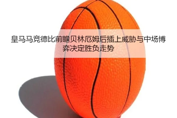 皇马马竞德比前瞻贝林厄姆后插上威胁与中场博弈决定胜负走势