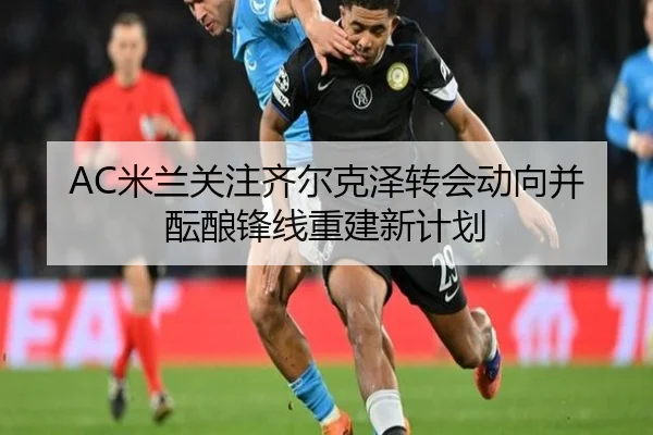 AC米兰关注齐尔克泽转会动向并酝酿锋线重建新计划