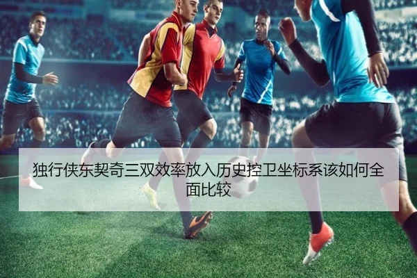 独行侠东契奇三双效率放入历史控卫坐标系该如何全面比较