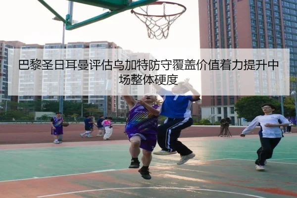 巴黎圣日耳曼评估乌加特防守覆盖价值着力提升中场整体硬度